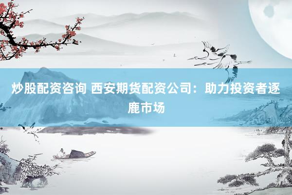 炒股配资咨询 西安期货配资公司：助力投资者逐鹿市场