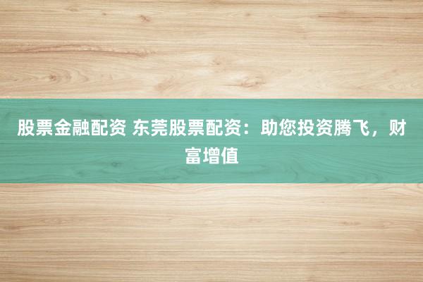 股票金融配资 东莞股票配资：助您投资腾飞，财富增值