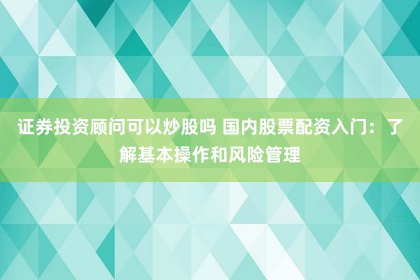 证券投资顾问可以炒股吗 国内股票配资入门：了解基本操作和风险管理