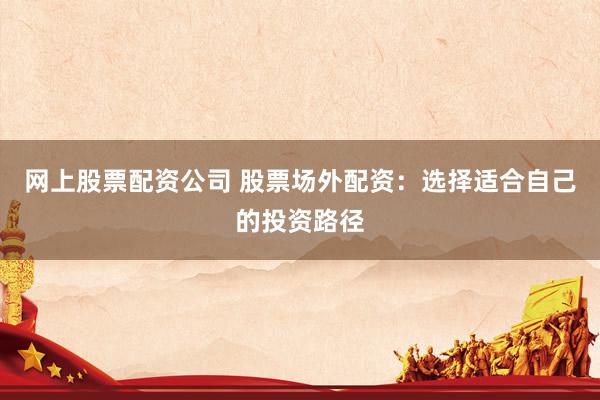 网上股票配资公司 股票场外配资：选择适合自己的投资路径