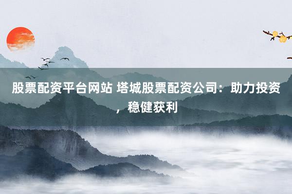 股票配资平台网站 塔城股票配资公司：助力投资，稳健获利