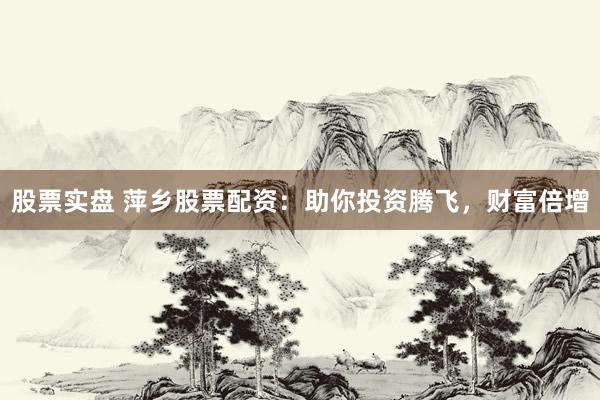股票实盘 萍乡股票配资：助你投资腾飞，财富倍增