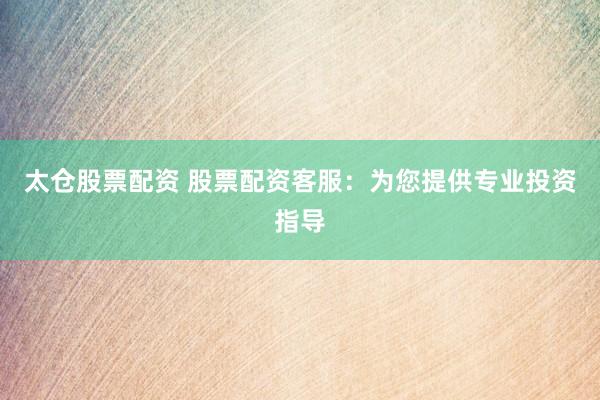 太仓股票配资 股票配资客服：为您提供专业投资指导