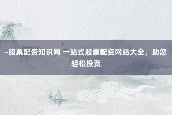 -股票配资知识网 一站式股票配资网站大全，助您轻松投资