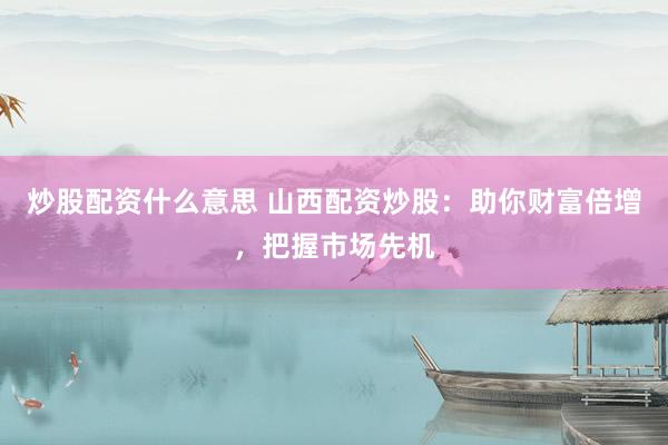 炒股配资什么意思 山西配资炒股：助你财富倍增，把握市场先机