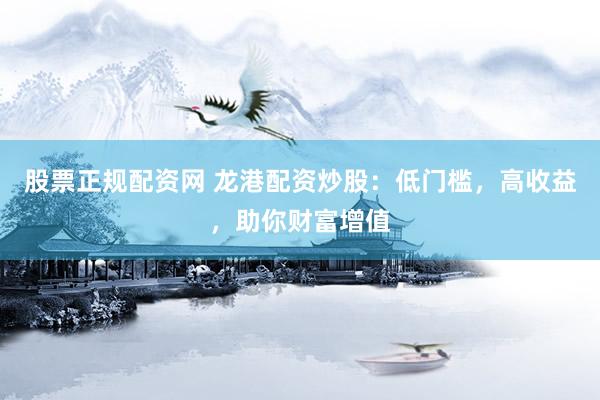 股票正规配资网 龙港配资炒股：低门槛，高收益，助你财富增值