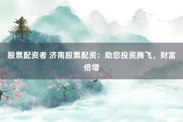股票配资者 济南股票配资：助您投资腾飞，财富倍增