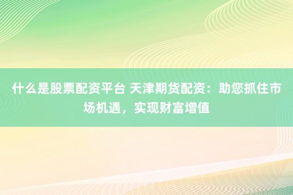 什么是股票配资平台 天津期货配资：助您抓住市场机遇，实现财富增值