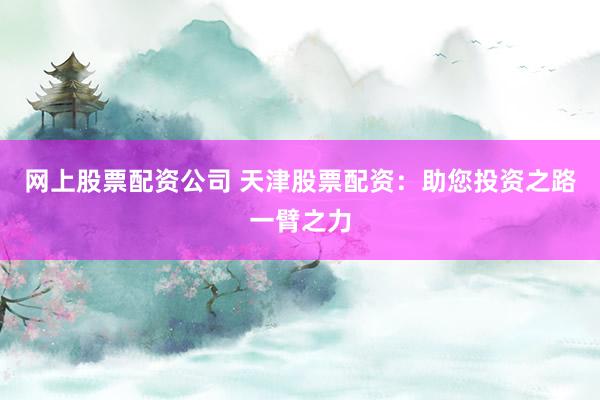 网上股票配资公司 天津股票配资：助您投资之路一臂之力