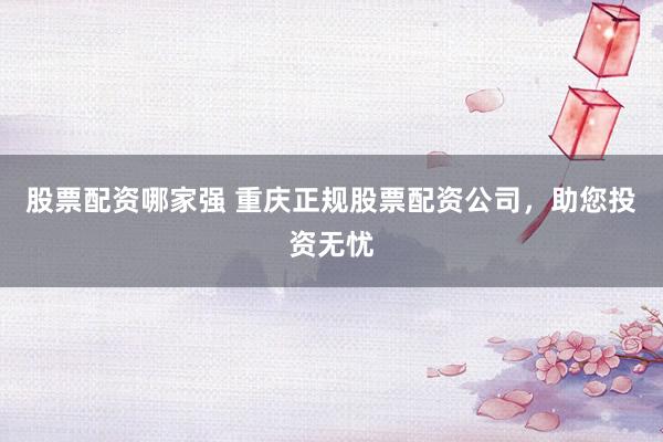 股票配资哪家强 重庆正规股票配资公司，助您投资无忧