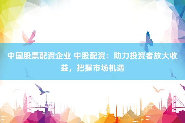 中国股票配资企业 中股配资：助力投资者放大收益，把握市场机遇