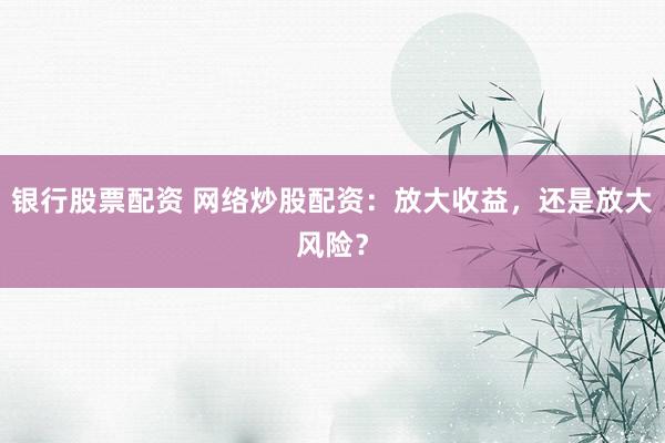 银行股票配资 网络炒股配资：放大收益，还是放大风险？