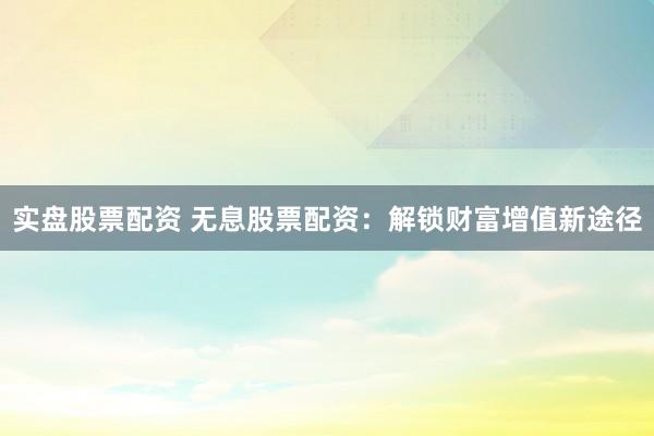 实盘股票配资 无息股票配资：解锁财富增值新途径