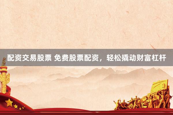 配资交易股票 免费股票配资，轻松撬动财富杠杆