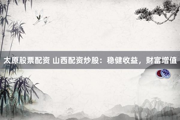 太原股票配资 山西配资炒股：稳健收益，财富增值
