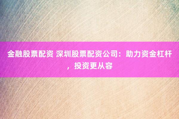 金融股票配资 深圳股票配资公司：助力资金杠杆，投资更从容