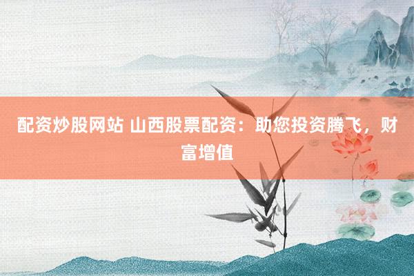 配资炒股网站 山西股票配资：助您投资腾飞，财富增值