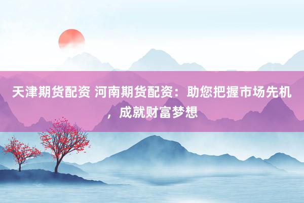 天津期货配资 河南期货配资：助您把握市场先机，成就财富梦想