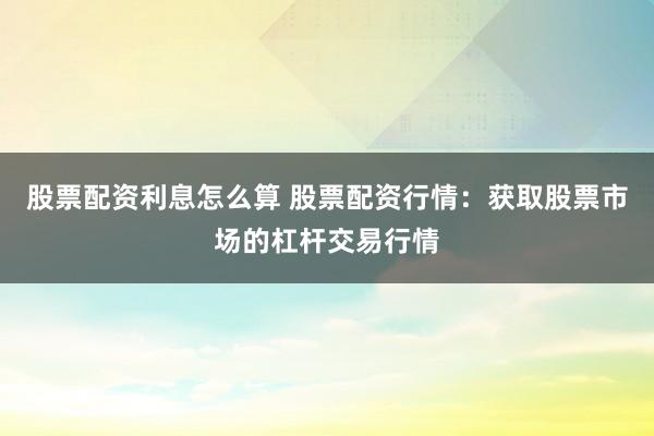 股票配资利息怎么算 股票配资行情：获取股票市场的杠杆交易行情